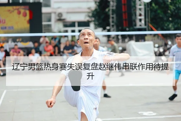 辽宁男篮热身赛失误复盘赵继伟串联作用待提升