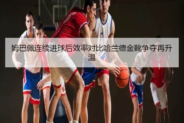姆巴佩连续进球后效率对比哈兰德金靴争夺再升温