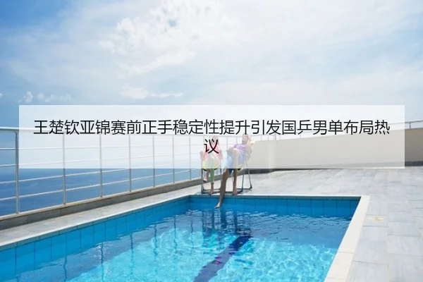 王楚钦亚锦赛前正手稳定性提升引发国乒男单布局热议