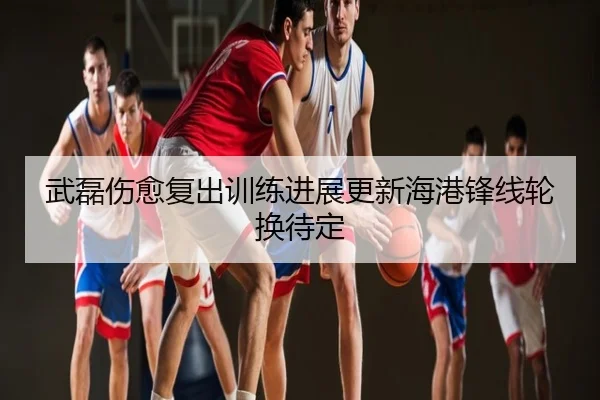 武磊伤愈复出训练进展更新海港锋线轮换待定