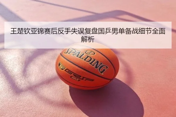 王楚钦亚锦赛后反手失误复盘国乒男单备战细节全面解析