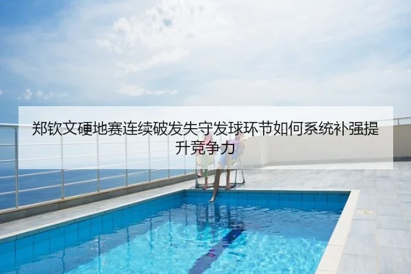 郑钦文硬地赛连续破发失守发球环节如何系统补强提升竞争力